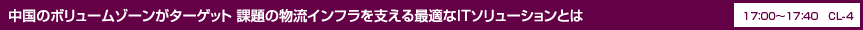 中国のボリュームゾーンがターゲット 課題の物流インフラを支える最適なITソリューションとは 17：00〜17：40 CL-4