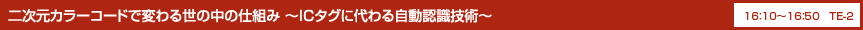 二次元カラーコードで変わる世の中の仕組み ～ICタグに代わる自動認識技術～ 16：10〜16：50 TE-2